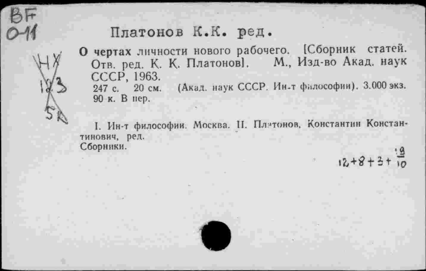 ﻿Платонов К.К. ред.
О чертах личности нового рабочего. [Сборник статей. Отв. ред. К. К. Платонов]. М., Изд-во Акад, наук СССР, 1963.
247 с. 20 см. (Акад, наук СССР. Ин-т философии). 3.000 экз. 90 к. В пер.
I. Ин-т философии. Москва. II. Платонов, Константин Константинович, ред.
Сборники.	, д